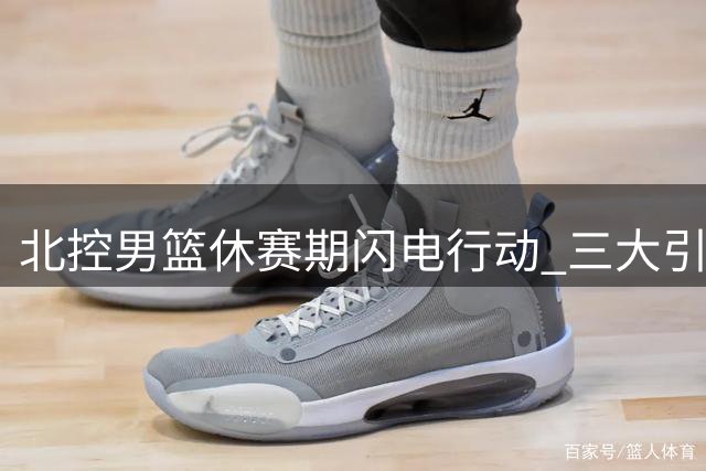 北控男篮休赛期闪电行动 三大引援瞄准新赛季