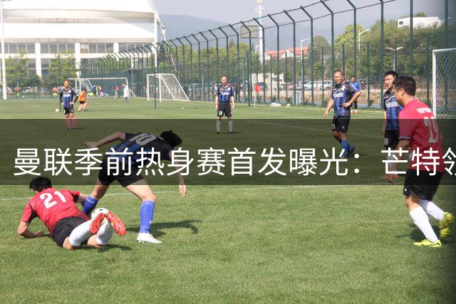 曼联季前热身赛首发曝光：芒特领衔新援亮相 马奎尔坐镇后防