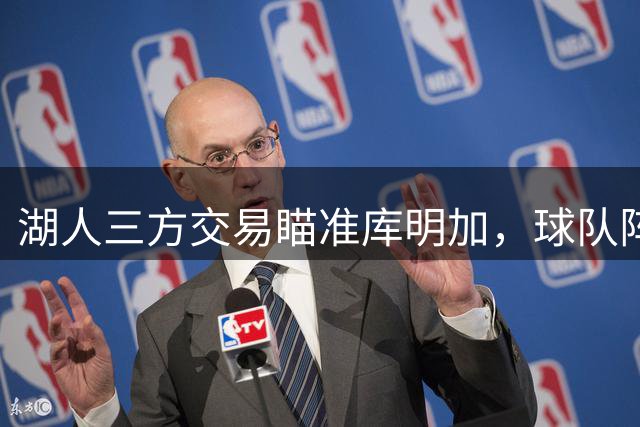 湖人三方交易瞄准库明加，球队阵容重组提速