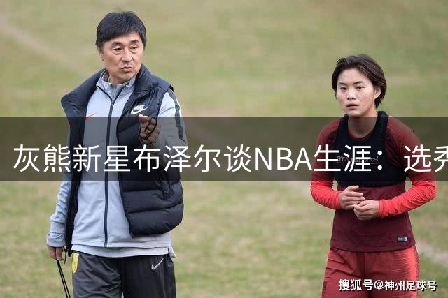 灰熊新星布泽尔谈NBA生涯：选秀顺位终将被遗忘 球场表现才是永恒