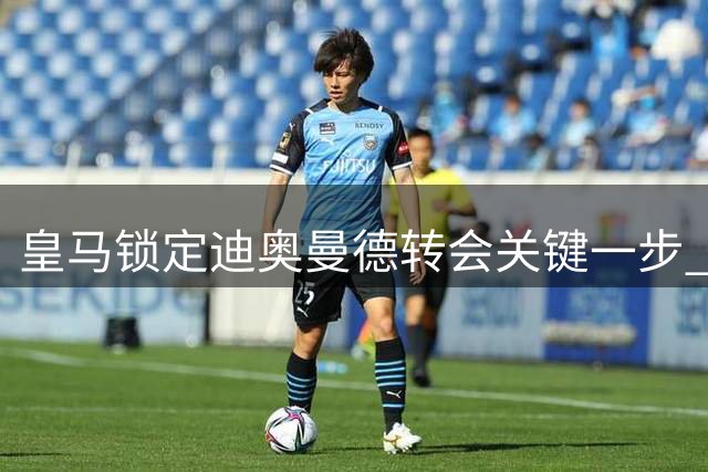 皇马锁定迪奥曼德转会关键一步 巴黎仍在暗中较劲