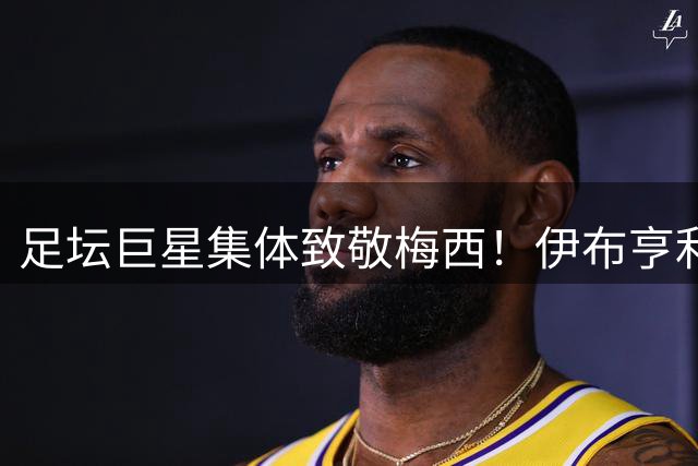 足坛巨星集体致敬梅西！伊布亨利盛赞球王 加维邦马蒂深情告白