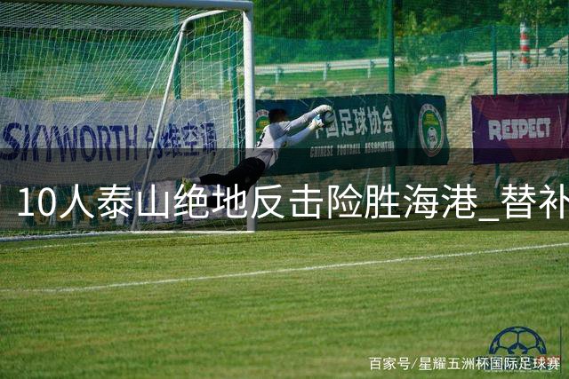10人泰山绝地反击险胜海港 替补门神于金永三度救主创奇迹