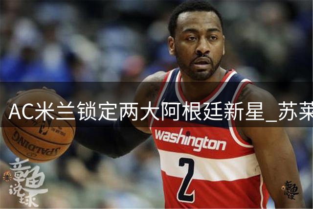 AC米兰锁定两大阿根廷新星 苏莱与马斯坦托诺成锋线补强目标